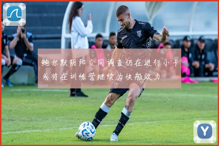 鲍尔默阴阳合同调查仍在进行小卡或将在训练营继续为快船效力