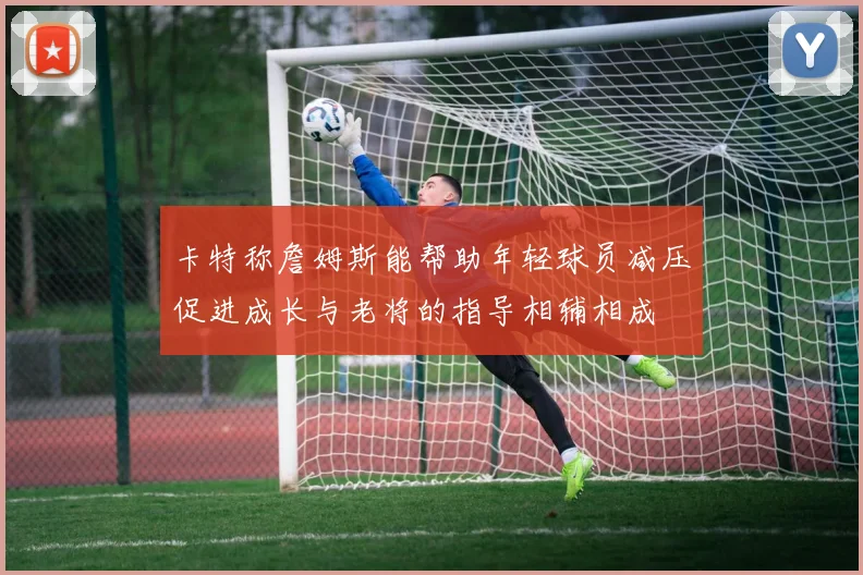 卡特称詹姆斯能帮助年轻球员减压促进成长与老将的指导相辅相成