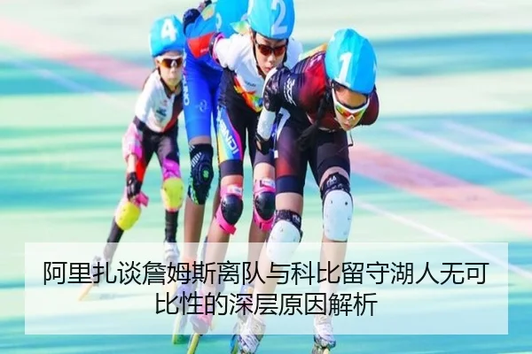 阿里扎谈詹姆斯离队与科比留守湖人无可比性的深层原因解析